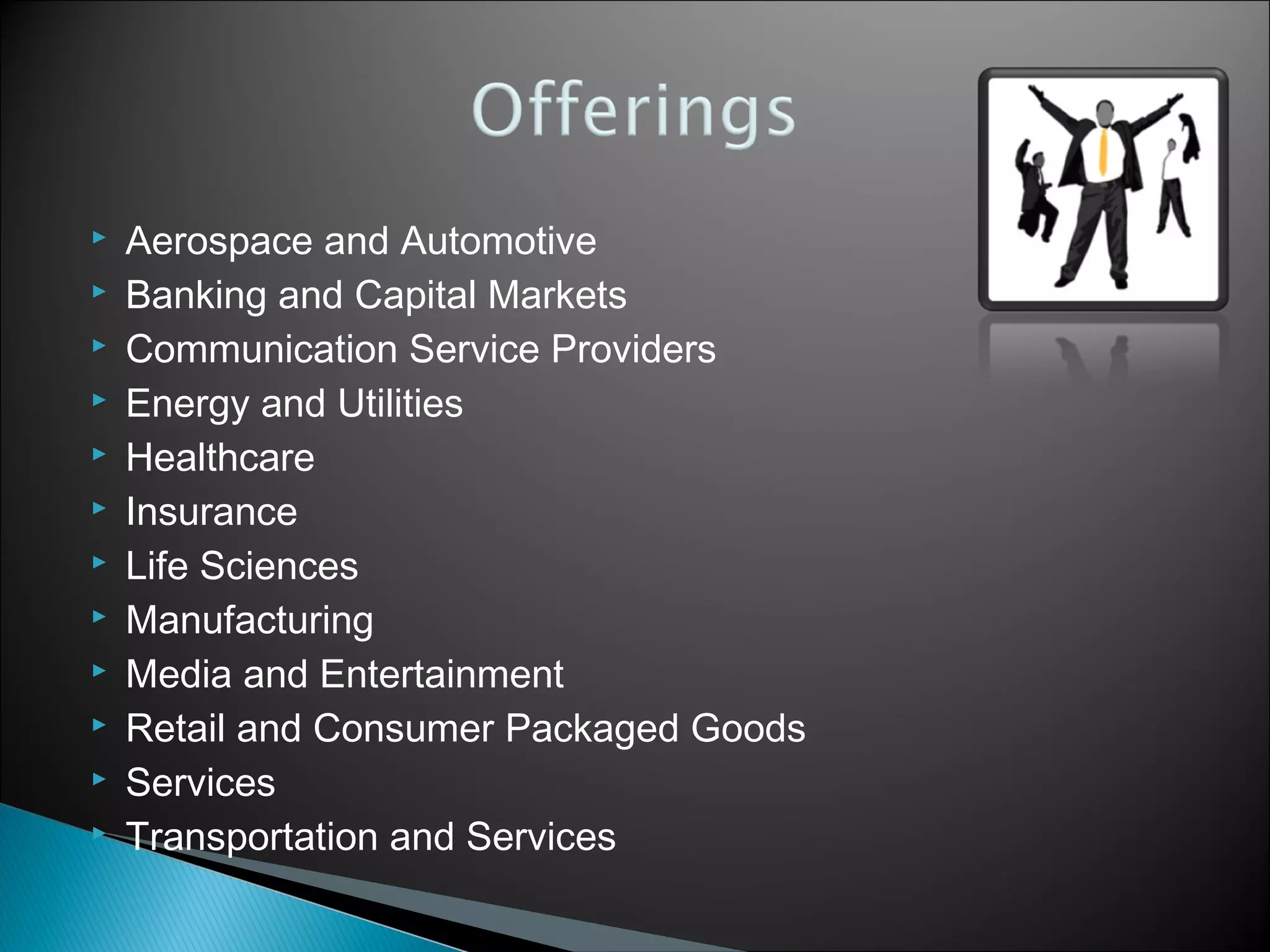 












Aerospace and Automotive
Banking and Capital Markets
Communication Service Providers
Energy and Utilities
Healthcare
Insurance
Life Sciences
Manufacturing
Media and Entertainment
Retail and Consumer Packaged Goods
Services
Transportation and Services

 