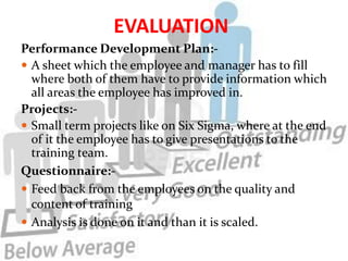 EVALUATION
Performance Development Plan:-
 A sheet which the employee and manager has to fill
  where both of them have to provide information which
  all areas the employee has improved in.
Projects:-
 Small term projects like on Six Sigma, where at the end
  of it the employee has to give presentations to the
  training team.
Questionnaire:-
 Feed back from the employees on the quality and
  content of training
 Analysis is done on it and than it is scaled.
 