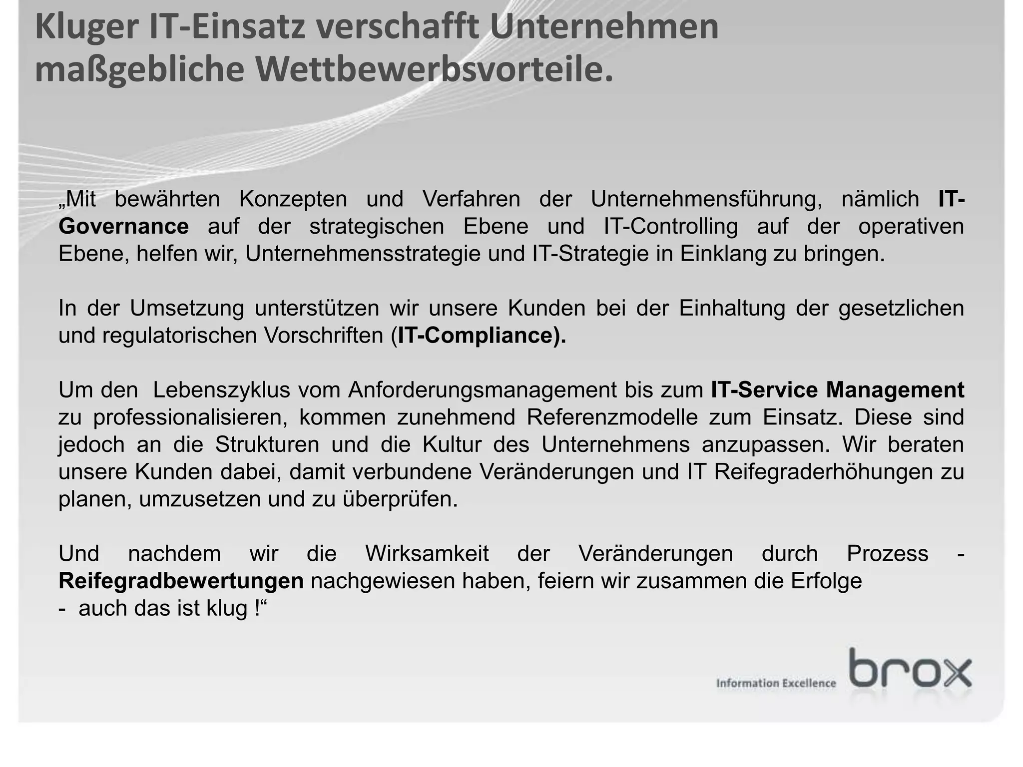 Kluger IT-Einsatz verschafft Unternehmen
maßgebliche Wettbewerbsvorteile.


 „Mit bewährten Konzepten und Verfahren der Unternehmensführung, nämlich IT-
 Governance auf der strategischen Ebene und IT-Controlling auf der operativen
 Ebene, helfen wir, Unternehmensstrategie und IT-Strategie in Einklang zu bringen.

 In der Umsetzung unterstützen wir unsere Kunden bei der Einhaltung der gesetzlichen
 und regulatorischen Vorschriften (IT-Compliance).

 Um den Lebenszyklus vom Anforderungsmanagement bis zum IT-Service Management
 zu professionalisieren, kommen zunehmend Referenzmodelle zum Einsatz. Diese sind
 jedoch an die Strukturen und die Kultur des Unternehmens anzupassen. Wir beraten
 unsere Kunden dabei, damit verbundene Veränderungen und IT Reifegraderhöhungen zu
 planen, umzusetzen und zu überprüfen.

 Und nachdem wir die Wirksamkeit der Veränderungen durch Prozess                   -
 Reifegradbewertungen nachgewiesen haben, feiern wir zusammen die Erfolge
 - auch das ist klug !“
 