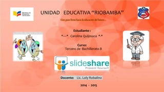 UNIDAD EDUCATIVA “RIOBAMBA”
Con paso firme hacia la educación del futuro…
Estudiante :
*----* Carolina Quijosaca *-*
Curso:
Tercero de Bachillerato B
Docente: Lic. Loly Robalino
2014 - 2015
 