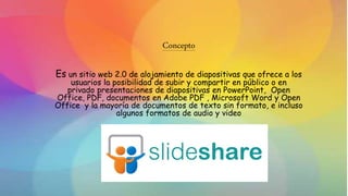 Concepto
Es un sitio web 2.0 de alojamiento de diapositivas que ofrece a los
usuarios la posibilidad de subir y compartir en público o en
privado presentaciones de diapositivas en PowerPoint, Open
Office, PDF, documentos en Adobe PDF , Microsoft Word y Open
Office y la mayoría de documentos de texto sin formato, e incluso
algunos formatos de audio y video
 