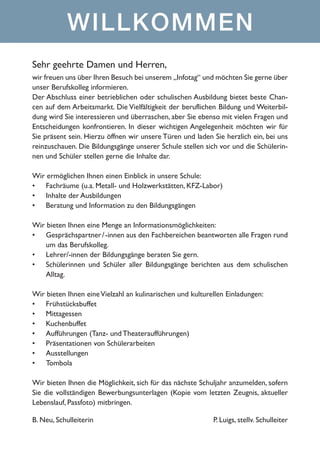 WILLKOMMEN
Sehr geehrte Damen und Herren,
wir freuen uns über Ihren Besuch bei unserem „Infotag“ und möchten Sie gerne über
unser Berufskolleg informieren.
Der Abschluss einer betrieblichen oder schulischen Ausbildung bietet beste Chancen auf dem Arbeitsmarkt. Die Vielfältigkeit der beruflichen Bildung und Weiterbildung wird Sie interessieren und überraschen, aber Sie ebenso mit vielen Fragen und
Entscheidungen konfrontieren. In dieser wichtigen Angelegenheit möchten wir für
Sie präsent sein. Hierzu öffnen wir unsere Türen und laden Sie herzlich ein, bei uns
reinzuschauen. Die Bildungsgänge unserer Schule stellen sich vor und die Schülerinnen und Schüler stellen gerne die Inhalte dar.
Wir ermöglichen Ihnen einen Einblick in unsere Schule:
•	 Fachräume (u.a. Metall- und Holzwerkstätten, KFZ-Labor)
•	 Inhalte der Ausbildungen
•	 Beratung und Information zu den Bildungsgängen
Wir bieten Ihnen eine Menge an Informationsmöglichkeiten:
•	 Gesprächspartner / -innen aus den Fachbereichen beantworten alle Fragen rund
um das Berufskolleg.
•	 Lehrer/-innen der Bildungsgänge beraten Sie gern.
•	 Schülerinnen und Schüler aller Bildungsgänge berichten aus dem schulischen
Alltag.
Wir bieten Ihnen eine Vielzahl an kulinarischen und kulturellen Einladungen:
•	 Frühstücksbuffet
•	 Mittagessen
•	 Kuchenbuffet
•	 Aufführungen (Tanz- und Theateraufführungen)
•	 Präsentationen von Schülerarbeiten
•	 Ausstellungen
•	 Tombola
Wir bieten Ihnen die Möglichkeit, sich für das nächste Schuljahr anzumelden, sofern
Sie die vollständigen Bewerbungsunterlagen (Kopie vom letzten Zeugnis, aktueller
Lebenslauf, Passfoto) mitbringen.
B. Neu, Schulleiterin

P. Luigs, stellv. Schulleiter

 