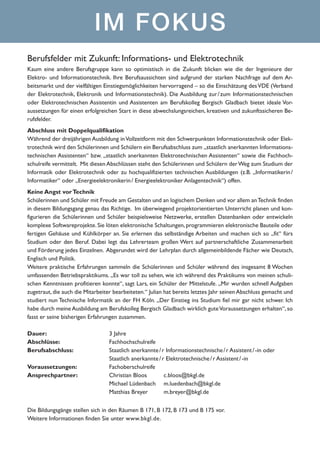 IM FOKUS
Berufsfelder mit Zukunft: Informations- und Elektrotechnik
Kaum eine andere Berufsgruppe kann so optimistisch in die Zukunft blicken wie die der Ingenieure der
Elektro- und Informationstechnik. Ihre Berufsaussichten sind aufgrund der starken Nachfrage auf dem Arbeitsmarkt und der vielfältigen Einstiegsmöglichkeiten hervorragend – so die Einschätzung des VDE (Verband
der Elektrotechnik, Elektronik und Informationstechnik). Die Ausbildung zur  zum Informationstechnischen
/ 
oder Elektrotechnischen Assistentin und Assistenten am Berufskolleg Bergisch Gladbach bietet ideale Voraussetzungen für einen erfolgreichen Start in diese abwechslungsreichen, kreativen und zukunftssicheren Berufsfelder.
Abschluss mit Doppelqualifikation
Während der dreijährigen Ausbildung in Vollzeitform mit den Schwerpunkten Informationstechnik oder Elektrotechnik wird den Schülerinnen und Schülern ein Berufsabschluss zum „staatlich anerkannten Informationstechnischen Assistenten“ bzw. „staatlich anerkannten Elektrotechnischen Assistenten“ sowie die Fachhochschulreife vermittelt. Mit diesen Abschlüssen steht den Schülerinnen und Schülern der Weg zum Studium der
Informatik oder Elektrotechnik oder zu hochqualifizierten technischen Ausbildungen (z.B. „Informatikerin 
/
Informatiker“ oder „Energieelektronikerin / Energieelektroniker Anlagentechnik“) offen.
Keine Angst vor Technik
Schülerinnen und Schüler mit Freude am Gestalten und an logischem Denken und vor allem an Technik finden
in diesem Bildungsgang genau das Richtige. Im überwiegend projektorientierten Unterricht planen und konfigurieren die Schülerinnen und Schüler beispielsweise Netzwerke, erstellen Datenbanken oder entwickeln
komplexe Softwareprojekte. Sie löten elektronische Schaltungen, programmieren elektronische Bauteile oder
fertigen Gehäuse und Kühlkörper an. Sie erlernen das selbständige Arbeiten und machen sich so „fit“ fürs
Studium oder den Beruf. Dabei legt das Lehrerteam großen Wert auf partnerschaftliche Zusammenarbeit
und Förderung jedes Einzelnen. Abgerundet wird der Lehrplan durch allgemeinbildende Fächer wie Deutsch,
Englisch und Politik.
Weitere praktische Erfahrungen sammeln die Schülerinnen und Schüler während des insgesamt 8 Wochen
umfassenden Betriebspraktikums. „Es war toll zu sehen, wie ich während des Praktikums von meinen schulischen Kenntnissen profitieren konnte“, sagt Lars, ein Schüler der Mittelstufe. „Mir wurden schnell Aufgaben
zugetraut, die auch die Mitarbeiter bearbeiteten.“ Julian hat bereits letztes Jahr seinen Abschluss gemacht und
studiert nun Technische Informatik an der FH Köln. „Der Einstieg ins Studium fiel mir gar nicht schwer. Ich
habe durch meine Ausbildung am Berufskolleg Bergisch Gladbach wirklich gute Voraussetzungen erhalten“, so
fasst er seine bisherigen Erfahrungen zusammen.
Dauer:			3 Jahre
Abschlüsse:		 Fachhochschulreife
Berufsabschluss: 		
Staatlich anerkannte / r Informationstechnische / r Assistent / -in oder 	
			
Staatlich anerkannte / r Elektrotechnische / r Assistent / -in
Voraussetzungen:		
Fachoberschulreife
Ansprechpartner:		
Christian Bloos 	
c.bloos@bkgl.de
			Michael Lüdenbach 	
m.luedenbach@bkgl.de
			Matthias Breyer 	
m.breyer@bkgl.de
Die Bildungsgänge stellen sich in den Räumen B 171, B 172, B 173 und B 175 vor. 	
Weitere Informationen finden Sie unter www.bkgl.de.

 