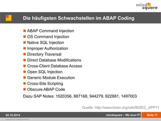 Die häufigsten Schwachstellen im ABAP Coding 
 ABAP Command Injection 
 OS Command Injection 
 Native SQL Injection 
 Improper Authorization 
 Directory Traversal 
 Direct Database Modifications 
 Cross-Client Database Access 
 Open SQL Injection 
 Generic Module Execution 
 Cross-Site Scripting 
 Obscure ABAP Code 
Dazu SAP Notes: 1520356, 887168, 944279, 822881, 1497003 
02.10.2014 mindsquare – We love IT! Seite 11 
copyright by mindsquare GmbH 
Quelle: http://www.bizec.org/wiki/BIZEC_APP11 
 
