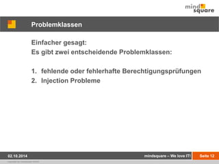 Problemklassen 
Einfacher gesagt: 
Es gibt zwei entscheidende Problemklassen: 
1. fehlende oder fehlerhafte Berechtigungsprüfungen 
2. Injection Probleme 
02.10.2014 mindsquare – We love IT! Seite 12 
copyright by mindsquare GmbH 
 