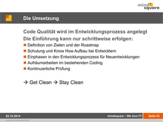 Die Umsetzung 
Code Qualität wird im Entwicklungsprozess angelegt 
Die Einführung kann nur schrittweise erfolgen: 
 Definition von Zielen und der Roadmap 
 Schulung und Know How Aufbau bei Entwicklern 
 Einphasen in den Entwicklungsprozess für Neuentwicklungen 
 Aufräumarbeiten im bestehenden Coding 
 Kontinuierliche Prüfung 
 Get Clean  Stay Clean 
02.10.2014 mindsquare – We love IT! Seite 23 
copyright by mindsquare GmbH 
 