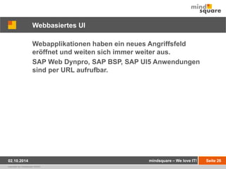 Webbasiertes UI 
Webapplikationen haben ein neues Angriffsfeld 
eröffnet und weiten sich immer weiter aus. 
SAP Web Dynpro, SAP BSP, SAP UI5 Anwendungen 
sind per URL aufrufbar. 
02.10.2014 mindsquare – We love IT! Seite 26 
copyright by mindsquare GmbH 
 