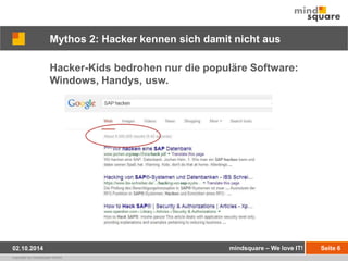 Mythos 2: Hacker kennen sich damit nicht aus 
Hacker-Kids bedrohen nur die populäre Software: 
Windows, Handys, usw. 
02.10.2014 mindsquare – We love IT! Seite 6 
copyright by mindsquare GmbH 
 