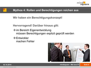 Mythos 4: Rollen und Berechtigungen reichen aus 
Wir haben ein Berechtigungskonzept! 
Hervorragend! Darüber hinaus gilt: 
 im Bereich Eigenentwicklung 
müssen Berechtigungen explizit geprüft werden 
Entwickler 
machen Fehler 
02.10.2014 mindsquare – We love IT! Seite 8 
copyright by mindsquare GmbH 
 