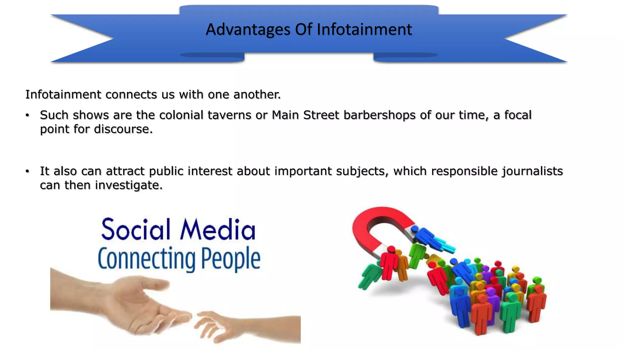 • It also can attract public interest about important subjects, which responsible journalists
can then investigate.
Infotainment connects us with one another.
• Such shows are the colonial taverns or Main Street barbershops of our time, a focal
point for discourse.
Advantages Of Infotainment
 
