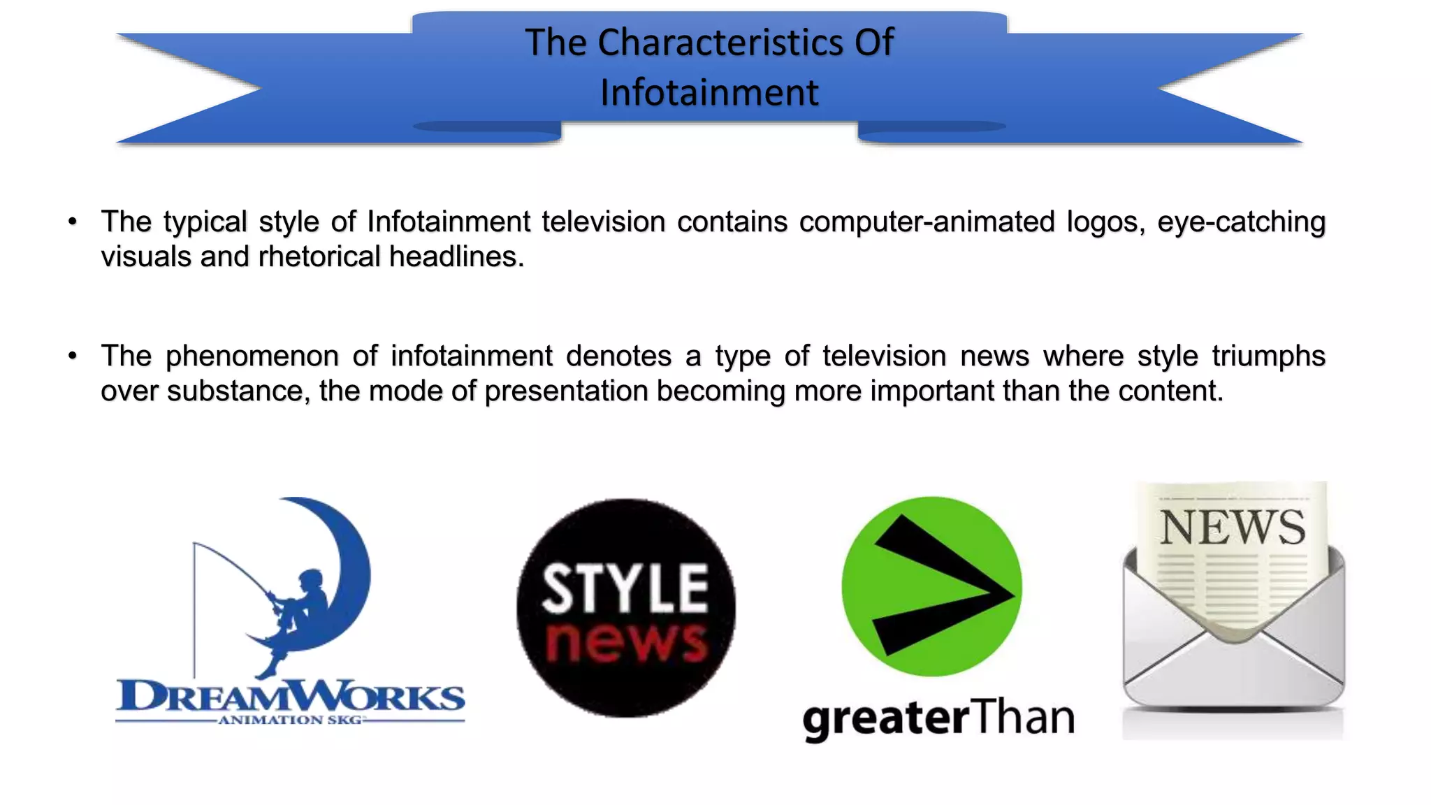 The Characteristics Of
Infotainment
• The typical style of Infotainment television contains computer-animated logos, eye-catching
visuals and rhetorical headlines.
• The phenomenon of infotainment denotes a type of television news where style triumphs
over substance, the mode of presentation becoming more important than the content.
 