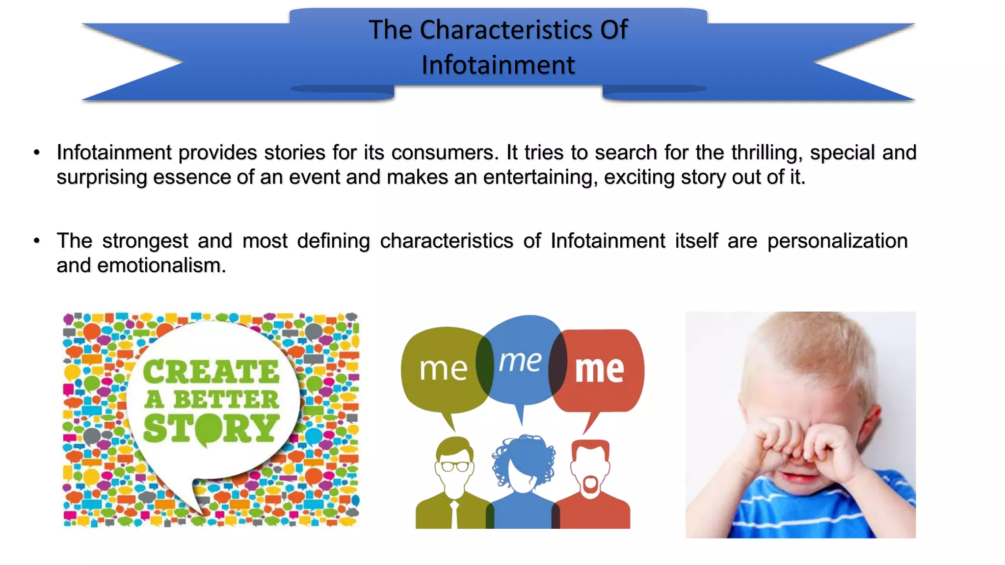 The Characteristics Of
Infotainment
• Infotainment provides stories for its consumers. It tries to search for the thrilling, special and
surprising essence of an event and makes an entertaining, exciting story out of it.
• The strongest and most defining characteristics of Infotainment itself are personalization
and emotionalism.
 