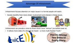 Advantage Of Infotainment
Infotainment focuses attention on major issues in a format people will watch.
• Society benefits from more citizen involvement and interest in these issues.
Infotainment can provide a voice to those whom more "serious" journalists sneer at.
• It allows more sides of a story to be heard – a more multi-faceted “truth.”
 