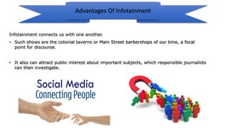 • It also can attract public interest about important subjects, which responsible journalists
can then investigate.
Infotainment connects us with one another.
• Such shows are the colonial taverns or Main Street barbershops of our time, a focal
point for discourse.
Advantages Of Infotainment
 