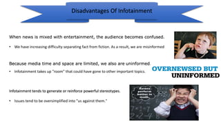Disadvantages Of Infotainment
When news is mixed with entertainment, the audience becomes confused.
• We have increasing difficulty separating fact from fiction. As a result, we are misinformed
Infotainment tends to generate or reinforce powerful stereotypes.
• Issues tend to be oversimplified into "us against them."
Because media time and space are limited, we also are uninformed.
• Infotainment takes up "room" that could have gone to other important topics.
 