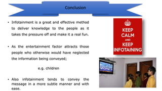 Conclusion
• Infotainment is a great and effective method
to deliver knowledge to the people as it
takes the pressure off and make it a real fun.
• As the entertainment factor attracts those
people who otherwise would have neglected
the information being conveyed;
e.g. children
• Also infotainment tends to convey the
message in a more subtle manner and with
ease.
 