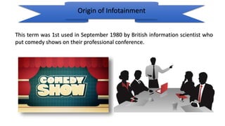 Origin of Infotainment
This term was 1st used in September 1980 by British information scientist who
put comedy shows on their professional conference.
 