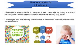 The Characteristics Of
Infotainment
• Infotainment provides stories for its consumers. It tries to search for the thrilling, special and
surprising essence of an event and makes an entertaining, exciting story out of it.
• The strongest and most defining characteristics of Infotainment itself are personalization
and emotionalism.
 