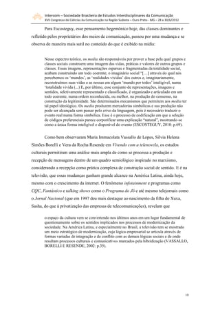 Intercom – Sociedade Brasileira de Estudos Interdisciplinares da Comunicação
       XVII Congresso de Ciências da Comunicação na Região Sudeste – Ouro Preto - MG – 28 a 30/6/2012

       Para Escosteguy, esse pensamento hegemônico hoje, das classes dominantes e
refletido pelos proprietários dos meios de comunicação, passou por uma mudança e se
observa de maneira mais sutil no conteúdo do que é exibido na mídia:


       Nesse espectro teórico, os media são responsáveis por prover a base pela qual grupos e
       classes sociais constroem uma imagem das vidas, práticas e valores de outros grupos e
       classes. Essas imagens, representações esparsas e fragmentadas da totalidade social,
       acabam construindo um todo coerente, o imaginário social “[…] através do qual nós
       percebemos os ‘mundos’, as ‘realidades vividas’ dos outros e, imaginariamente,
       reconstruímos suas vidas e as nossas em algum ‘mundo por todos’ inteligível, numa
       ‘totalidade vivida (...) E, por último, esse conjunto de representações, imagens e
       sentidos, seletivamente representado e classificado, é organizado e articulado em um
       todo coerente, numa ordem reconhecida, ou melhor, na produção do consenso, na
       construção da legitimidade. São determinados mecanismos que permitem aos media ter
       tal papel ideológico. Os media produzem mercadorias simbólicas e sua produção não
       pode ser alcançada sem passar pelo crivo da linguagem, pois é necessário traduzir o
       evento real numa forma simbólica. Esse é o processo de codificação em que a seleção
       de códigos preferenciais parece corporificar uma explicação “natural”, mostrando-se
       como a única forma inteligível e disponível do evento (ESCOSTEGUY, 2010: p.69).


       Como bem observaram Maria Immacolata Vassallo de Lopes, Sílvia Helena
Simões Borelli e Vera da Rocha Resende em Vivendo com a telenovela, os estudos
culturais permitiram uma análise mais ampla de como se processa a produção e
recepção de mensagens dentro de um quadro semiológico inspirado no marxismo,
considerando a recepção como prática complexa de construção social de sentido. E é na
televisão, que essas mudanças ganham grande alcance na América Latina, ainda hoje,
mesmo com o crescimento da internet. O fenômeno infotainment e programas como
CQC, Fantástico e talking shows como o Programa do Jô e até mesmo telejornais como
o Jornal Nacional (que em 1997 deu mais destaque ao nascimento da filha de Xuxa,
Sasha, do que à privatização das empresas de telecomunicações), revelam que

       o espaço da cultura vem se convertendo nos últimos anos em um lugar fundamental de
       questionamento sobre os sentidos implicados nos processos de modernização da
       sociedade. Na América Latina, e especialmente no Brasil, a televisão tem se mostrado
       um meio estratégico de modernização, cuja lógica empresarial se articula através de
       formas variadas de integração e de conflito com as demais lógicas sociais e de onde
       resultam processos culturais e comunicativos marcados pela hibridização (VASSALLO,
       BORELLI E RESENDE, 2002: p.35).




                                                                                                        10
 