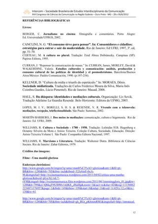 Intercom – Sociedade Brasileira de Estudos Interdisciplinares da Comunicação
          XVII Congresso de Ciências da Comunicação na Região Sudeste – Ouro Preto - MG – 28 a 30/6/2012

REFERÊNCIAS BIBLIOGRÁFICAS

Livros:

BERGER, C. Jornalismo no                   cinema:     filmografia     e   comentários.      Porto    Alegre:
Ed. Universidade/UFRGS, 2002.

CANCLINI, N. G. “El consumo sirve para pensar”. In: Consumidores e cidadãos:
estratégias para entrar e sair da modernidade. Rio de Janeiro: Ed UFRJ, 1997, 3ª. ed,
pp. 51-70.
CERTEAU, M. A cultura no plural. Tradução: Enid Abreu Dobránszky. Campinas (SP):
Papirus Editora, 1995.

CURRAN, J. “Repensar la comunicación de masas.” In: CURRAN, James, MORLEY, David &
WALKERDINE, Valerie. Estudios culturales y comunicación: análisis, producción y
consumo cultural de las políticas de identidad y el posmodernismo. Barcelona/Buenos
Aires/México: Paidós Comunicación, 1990. (p.187-254).

KELLNER, D. “Cultura da mídia e triunfo do espetáculo.” In: MORAES, Dênis.
Sociedade midiatizada. Traduções de Carlos Frederico Moura da Silva, Maria Inês
Coimbra Guedes, Lúcio Pimentel). Rio de Janeiro: Mauad, 2006.

HALL, S. Da diáspora: identidades e mediações culturais. Organização: Liv Sovik.
Tradução Adelaine La Guardia Resende. Belo Horizonte: Editora da UFMG, 2003.

LOPES, M. I. V.; BORELLI, S. H. S. & RESENDE, V. R. Vivendo com a telenovela:
mediações, recepção, teleficcionalidade. São Paulo: Summus, 2002.

MARTÍN-BARBERO, J. Dos meios às mediações: comunicação, cultura e hegemonia. Rio de
Janeiro: Ed. UFRJ, 2009.

WILLIAMS, R. Cultura e Sociedade - 1780 - 1950. Tradução: Leônidas H.B. Hegenberg e
Octanny Silveira da Mota e Anísio Teixeira. Coleção Cultura, Sociedade, Educação. Direção:
Anísio Teixeira.Volume I. São Paulo: Companhia Editora Nacional, 1997.

WILLIAMS, R. Marxismo e Literatura. Tradução: Waltensir Dutra. Biblioteca de Ciências
Sociais. Rio de Janeiro: Zahar Editores, 1979.

Créditos das imagens:

Filme - Uma manhã gloriosa

Endereços eletrônicos:
http://www.google.com.br/imgres?q=uma+manh%C3%A3+gloriosa&um=1&hl=pt-
BR&biw=1280&bih=705&tbm=isch&tbnid=52Jy6inFvbcA-
M:&imgrefurl=http://tvcinemaemusica.wordpress.com/2011/04/02/critica-uma-manha-
gloriosa/&docid=pLicAL1nL7-
rYM&imgurl=http://tvcinemaemusica.files.wordpress.com/2011/04/1morningglory_01.jpg&w=
1200&h=799&ei=QbkqT9S3DMv1sQKE_dSuDg&zoom=1&iact=rc&dur=424&sig=11156862
2234871376957&page=1&tbnh=149&tbnw=199&start=0&ndsp=16&ved=1t:429,r:12,s:0&tx=
130&ty=61

http://www.google.com.br/imgres?q=uma+manh%C3%A3+gloriosa&um=1&hl=pt-
BR&biw=1280&bih=705&tbm=isch&tbnid=gh_RGt_pK6mmRM:&imgrefurl=http://intratecal.


                                                                                                           12
 