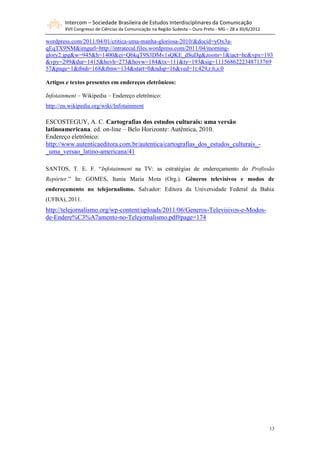 Intercom – Sociedade Brasileira de Estudos Interdisciplinares da Comunicação
        XVII Congresso de Ciências da Comunicação na Região Sudeste – Ouro Preto - MG – 28 a 30/6/2012

wordpress.com/2011/04/01/critica-uma-manha-gloriosa-2010/&docid=yOx3a-
qEqTX9NM&imgurl=http://intratecal.files.wordpress.com/2011/04/morning-
glory2.jpg&w=945&h=1400&ei=QbkqT9S3DMv1sQKE_dSuDg&zoom=1&iact=hc&vpx=193
&vpy=299&dur=1415&hovh=273&hovw=184&tx=111&ty=193&sig=1115686222348713769
57&page=1&tbnh=168&tbnw=134&start=0&ndsp=16&ved=1t:429,r:6,s:0

Artigos e textos presentes em endereços eletrônicos:

Infotainment – Wikipedia – Endereço eletrônico:
http://en.wikipedia.org/wiki/Infotainment

ESCOSTEGUY, A. C. Cartografias dos estudos culturais: uma versão
latinoamericana. ed. on-line – Belo Horizonte: Autêntica, 2010.
Endereço eletrônico:
http://www.autenticaeditora.com.br/autentica/cartografias_dos_estudos_culturais_-
_uma_versao_latino-americana/41

SANTOS, T. E. F. “Infotainment na TV: as estratégias de endereçamento do Profissão
Repórter.” In: GOMES, Itania Maria Mota (Org.). Gêneros televisivos e modos de
endereçamento no telejornalismo. Salvador: Editora da Universidade Federal da Bahia
(UFBA), 2011.
http://telejornalismo.org/wp-content/uploads/2011/06/Generos-Televisivos-e-Modos-
de-Endere%C3%A7amento-no-Telejornalismo.pdf#page=174




                                                                                                         13
 