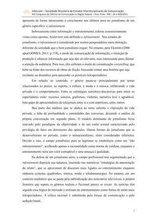 Intercom – Sociedade Brasileira de Estudos Interdisciplinares da Comunicação
       XVII Congresso de Ciências da Comunicação na Região Sudeste – Ouro Preto - MG – 28 a 30/6/2012

apresenta de forma interessante o crescimento nos últimos anos no jornalismo de um
gênero específico: o infotainment.
       Imbricamento entre informação e entretenimento, esferas costumeiramente
vistas como opostas. Assim tem sido definido o infotainment. Nos estudos do
jornalismo, o infotainment é considerado por muitos pesquisadores mera distração,
diferente da seriedade que o bom jornalismo requer. No entanto, para Ekström (2000
apud GOMES, 2011: p.174), o modo de comunicação de informação, a intenção da
produção é oferecer informação que seja não só relevante, mas interessante para chamar
a atenção da audiência. Para isso, eles utilizam o modo de comunicação storytelling, que
bebe na fonte dos recursos de obras de ficção, buscando contar uma história que seja
excitante ou dramática para apreender os possíveis telespectadores.
       Em relação ao conteúdo, o gênero pauta-se principalmente por temas
relacionados ao prazer, ao esporte, à cultura, à moda e à música, enfatizando a vida
privada e o comportamento. Entre as estratégias semiótico-discursivas para atrair os
espectadores estão: recursos sonoros, grafismos, vinhetas, narrativa leve e agradável,
bate-papo de apresentadores de telejornais entre si e com repórteres, entre outros.
       Boa parte das análises que se dedica ao tema salienta a exposição da vida
privada, a falta de profundidade e amenidades das conversas, deixando a análise da
própria conversação em segundo plano. O modelo dominante de jornalismo ficou
marcado pelo paradigma da objetividade e de um estilo textual caracterizado pelo
privilégio de fatos em detrimento das opiniões. Outras formas de jornalismo que se
desenvolveram no período, como o sensacionalismo, eram consideradas inferiores.
Devido a isso, o campo jornalístico para se legitimar se estabeleceu como um “não
entretenimento”, acolhendo apenas a racionalidade como norma de conduta, enquanto o
entretenimento seria um valor corruptível e uma ameaça à qualidade.
       Na defesa de um jornalismo sério, o campo profissional tem argumentado que o
infotainment deprecia sua natureza, inserindo nas narrativas “estratégias de amenização
do relato”, que se aproximam de discursos mais ligados ao entretenimento enquanto
indústria (cinema, quadrinhos, música, moda e teledramaturgia). No entanto, em um
contexto mediático que se pauta pela tabloidização dos noticiários televisivos, a própria
fronteira que separa os gêneros realista e ficcional parece se esvair. As notícias têm
seguido essa lógica de mercado e utilizam do entretenimento como forma de atrair mais
telespectadores. A crítica racional é substituída pelo êxtase da comunicação e pela
sedução banal.

                                                                                                        2
 