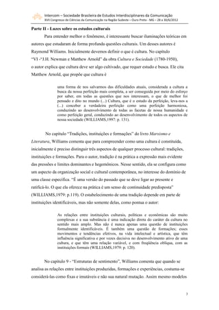 Intercom – Sociedade Brasileira de Estudos Interdisciplinares da Comunicação
       XVII Congresso de Ciências da Comunicação na Região Sudeste – Ouro Preto - MG – 28 a 30/6/2012

Parte II - Luzes sobre os estudos culturais
       Para entender melhor o fenômeno, é interessante buscar iluminações teóricas em
autores que estudaram de forma profunda questões culturais. Um desses autores é
Raymond Williams. Inicialmente devemos definir o que é cultura. No capítulo
“VI -“J.H. Newman e Matthew Arnold” da obra Cultura e Sociedade (1780-1950),
o autor explica que cultura deve ser algo cultivado, que requer estudo e busca. Ele cita
Matthew Arnold, que propõe que cultura é

                uma forma de nos salvarmos das dificuldades atuais, considerada a cultura a
                busca da nossa perfeição mais completa, a ser conseguida por meio do esforço
                por saber, em todas as questões que nos interessam, o que de melhor foi
                pensado e dito no mundo (...) Cultura, que é o estudo da perfeição, leva-nos a
                (...) conceber a verdadeira perfeição como uma perfeição harmoniosa,
                conduzindo ao desenvolvimento de todas as facetas de nossa humanidade e
                como perfeição geral, conduzindo ao desenvolvimento de todos os aspectos de
                nossa sociedade (WILLIAMS,1997: p. 131).


        No capítulo “Tradições, instituições e formações” do livro Marxismo e
Literatura, Williams comenta que para compreender como uma cultura é constituída,
inicialmente é preciso distinguir três aspectos de qualquer processo cultural: tradições,
instituições e formações. Para o autor, tradição é na prática a expressão mais evidente
das pressões e limites dominantes e hegemônicos. Nesse sentido, ela se configura como
um aspecto da organização social e cultural contemporânea, no interesse do domínio de
uma classe específica. “É uma versão do passado que se deve ligar ao presente e
ratificá-lo. O que ela oferece na prática é um senso de continuidade predisposta”
(WILLIAMS,1979: p.119). O estabelecimento de uma tradição depende em parte de
instituições identificáveis, mas não somente delas, como pontua o autor:

                As relações entre instituições culturais, políticas e econômicas são muito
                complexas e a sua substância é uma indicação direta do caráter da cultura no
                sentido mais amplo. Mas não é nunca apenas uma questão de instituições
                formalmente identificáveis. É também uma questão de formações; esses
                movimentos e tendências efetivos, na vida intelectual e artística, que têm
                influência significativa e por vezes decisiva no desenvolvimento ativo de uma
                cultura, e que têm uma relação variável, e com freqüência oblíqua, com as
                instituições formais (WILLIAMS,1979: p. 120).


       No capítulo 9 - “Estruturas de sentimento”, Williams comenta que quando se
analisa as relações entre instituições produzidas, formações e experiências, costuma-se
considerá-las como fixas e imutáveis e não sua natural mutação. Assim mesmo modelos


                                                                                                        3
 