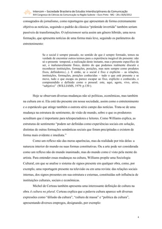 Intercom – Sociedade Brasileira de Estudos Interdisciplinares da Comunicação
       XVII Congresso de Ciências da Comunicação na Região Sudeste – Ouro Preto - MG – 28 a 30/6/2012

consagrados do jornalismo, como reportagens que apresentam de forma extremamente
objetiva as notícias, seguindo o padrão da clássica “pirâmide invertida” também seriam
passíveis de transformações. O infotainment seria assim um gênero híbrido, uma nova
formação, que apresenta notícias de uma forma mais leve, seguindo os parâmetros do
entretenimento:


                Se o social é sempre passado, no sentido de que é sempre formado, temos na
                verdade de encontrar outros termos para a experiência inegável do presente: não
                só o presente temporal, a realização deste instante, mas o presente específico de
                ser, o inalienavelmente físico, dentro do que podemos realmente discutir e
                reconhecer instituições, formações, posições, mas nem sempre como produtos
                fixos, definidores.(...). E então, se o social é fixo e explícito – as relações,
                instituições, formações, posições conhecidas – tudo o que está presente e se
                move, tudo o que escapa ou parece escapar ao fixo, explícito e conhecido, e
                compreendido e definido como o pessoal: este, aqui, agora, vivo, ativo,
                “subjetivo” (WILLIAMS, 1979: p.130 ).


       Hoje se observam diversas mudanças não só políticas, econômicas, mas também
na cultura em si. Ela está tão presente em nossa sociedade, assim como o entretenimento
e o espetáculo que atinge também o outrora sério campo das notícias. Trata-se de uma
mudança na estrutura de sentimento, de visão de mundo, sobre o que os produtores
acreditam que é importante para telespectadores e leitores. Como Williams explica, as
estruturas de sentimento “podem ser definidas como experiências sociais em solução,
distintas de outras formações semânticas sociais que foram precipitadas e existem de
forma mais evidente e imediata.”
       Como um reflexo não das meras aparências, mas da realidade por trás delas: a
natureza interior do mundo ou suas formas constitutivas. Ou a arte pode ser considerada
como um reflexo não do mundo inanimado, mas do mundo como é visto pela mente do
artista. Para entender essas mudanças na cultura, Williams propõe uma Sociologia
Cultural, em que se analise o sistema de signos presente em qualquer obra, como, por
exemplo, uma reportagem presente na televisão ou em uma revista: das relações sociais
internas, dos signos presentes em sua estrutura e externas, constituídas sob influência de
instituições culturais, sociais e econômicas.
       Michel de Certeau também apresenta uma interessante definição de cultura na
obra A cultura no plural. Certeau explica que a palavra cultura aparece sob diversas
expressões como “difusão da cultura”, “cultura de massa” e “política da cultura”,
apresentando diversos empregos, designando, por exemplo:



                                                                                                        4
 