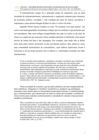 Intercom – Sociedade Brasileira de Estudos Interdisciplinares da Comunicação
       XVII Congresso de Ciências da Comunicação na Região Sudeste – Ouro Preto - MG – 28 a 30/6/2012

       O entretenimento sempre foi o principal campo do espetáculo, mas na atual
sociedade do infoentretenimento, entretenimento e espetáculo entraram pelos domínios
da economia, política, sociedade e vida cotidiana por meio de formas inovadoras e
importantes, como alertara Douglas Kellner na obra A cultura da mídia.
       Segundo Néstor García Canclini no texto “El consumo sirve para pensar”, em
meio a essa heterogeneidade encontramos códigos que nos unificam e que permitem que
nos entendamos. Mas esses códigos compartilhados são cada vez menos os da etnia, de
classe ou a nação em que nascemos. Essas unidades parecem se reformular como pactos
móveis de leitura dos bens e das mensagens. Por exemplo, uma nação não se define
mais tanto pelos limites territoriais ou por sua história política. Mas sobrevive como
uma comunidade hermenêutica de consumidores, cujos hábitos tradicionais levam a
relacionar se de um modo peculiar com os objetos e a informação circulante nas redes
internacionais.


       Como os acordos entre produtores, instituições, mercados e receptores que constituem
       os pactos de leitura e os renovam periodicamente- se fazem por meio dessas redes
       internacionais, ocorre que o setor hegemônico de una nação tem mais afinidades com de
       outra que com os setores subalternos da própria. Há vinte anos, na euforia das
       interpretações sobre dependência, relacionava-se ante as primeiras manifestações desse
       processo acusando à burguesia pela falta de fidelidade aos interesses nacionais.
       E, é claro, o caráter nacional dos interesses era definido a partir de tradições autênticas
       do povo. Hoje sabemos que essa autenticidade era ilusória, pois o sentido próprio (...) de
       objetos é arbitrariamente delimitado e reinterpretado nos processos históricos híbridos
       (CANCLINI, 1997: 56. Tradução nossa).


       Nessa sociedade de consumo, que luta pela audiência, há uma reorganização de
bens simbólicos, obrigando os “produtos” jornalísticos a mudarem sua embalagem,
tornando-a mais atrativa para os consumidores/espectadores/leitores. É natural portanto,
que o entretenimento, que está presente em todas as esferas da sociedade e contribui de
forma enorme para sustentar economicamente a sociedade do consumo esteja presente
também no jornalismo:

       Não é a estrutura do meio (televisão, rádio ou vídeo) a causa do achatamento cultural e
       da desativação política: as possibilidades interativas e de promover a reflexão crítica de
       esses instrumentos têm sido muitas vezes demonstradas nas experiências micro, de
       baixa ou nula eficácia massiva. Tampouco deve atribuir-se à diminuição da vida pública
       (...) explicação do desinteresse pela política: (...) essa transformação das relações entre o
       público e o privado no consumo cultural cotidiano deve ser tomada em conta como a
       principal mudança de condiciones em que devem exercer-se um novo tipo de
       responsabilidade cívica as novas tecnologias e manter suas crenças antigas e locais
       (CANCLINI, 1997: p. 57-58 )




                                                                                                        7
 