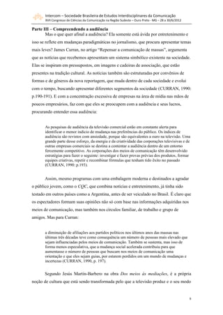 Intercom – Sociedade Brasileira de Estudos Interdisciplinares da Comunicação
       XVII Congresso de Ciências da Comunicação na Região Sudeste – Ouro Preto - MG – 28 a 30/6/2012

Parte III – Compreendendo a audiência
       Mas o que quer afinal a audiência? Ela somente está ávida por entretenimento e
isso se reflete em mudanças paradigmáticas no jornalismo, que procura apresentar temas
mais leves? James Curran, no artigo “Repensar a comunicação de massas”, argumenta
que as notícias que recebemos apresentam um sistema simbólico existente na sociedade.
Elas se inspiram em pressupostos, em imagens e cadeiras de associação, que estão
presentes na tradição cultural. As notícias também são estruturadas por convênios de
formas e de gêneros da nova reportagem, que muda dentro de cada sociedade e evolui
com o tempo, buscando apresentar diferentes segmentos da sociedade (CURRAN, 1990:
p.190-191). E com a concentração excessiva de empresas na área de mídia nas mãos de
poucos empresários, faz com que eles se preocupem com a audiência e seus lucros,
procurando entender essa audiência:


       As pesquisas de audiência da televisão comercial estão em constante alerta para
       identificar o menor indício de mudança nas preferências do público. Os índices de
       audiência são revistos com ansiedade, porque são equivalentes a ouro na televisão. Uma
       grande parte desse esforço, da energia e da criatividade das corporações televisivas e de
       outras empresas comerciais se destina a contentar a audiência dentro de um entorno
       ferozmente competitivo. As corporações dos meios de comunicação têm desenvolvido
       estratégias para fazer o seguinte: investigar e fazer provas prévias dos produtos, formar
       equipes criativas, repetir e recombinar fórmulas que tenham tido êxito no passado
       (CURRAN, 1990: p.193).


       Assim, mesmo programas com uma embalagem moderna e destinados a agradar
o público jovem, como o CQC, que combina notícias e entretenimento, já tinha sido
testado em outros países como a Argentina, antes de ser veiculado no Brasil. É claro que
os espectadores formam suas opiniões não só com base nas informações adquiridas nos
meios de comunicação, mas também nos círculos familiar, de trabalho e grupo de
amigos. Mas para Curran:


       a diminuição de afiliações aos partidos políticos nos últimos anos das massas nas
       últimas três décadas teve como consequência um número de pessoas mais elevado que
       sejam influenciadas pelos meios de comunicação. Também se sustenta, mas isso de
       forma menos especulativa, que a mudança social acelerada contribuiu para que
       aumentasse o número de pessoas que buscam nos meios de comunicação uma
       orientação e que eles sejam guias, por estarem perdidos em um mundo de mudanças e
       incertezas (CURRAN, 1990, p. 197).


       Segundo Jesús Martín-Barbero na obra Dos meios às mediações, é a própria
noção de cultura que está sendo transformada pelo que a televisão produz e o seu modo


                                                                                                        8
 