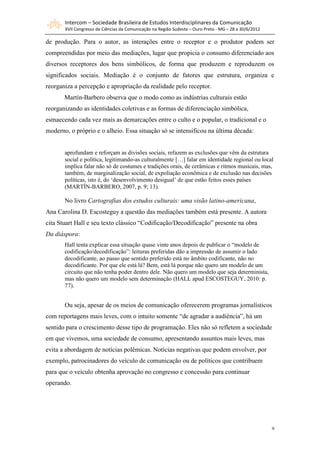 Intercom – Sociedade Brasileira de Estudos Interdisciplinares da Comunicação
       XVII Congresso de Ciências da Comunicação na Região Sudeste – Ouro Preto - MG – 28 a 30/6/2012

de produção. Para o autor, as interações entre o receptor e o produtor podem ser
compreendidas por meio das mediações, lugar que propicia o consumo diferenciado aos
diversos receptores dos bens simbólicos, de forma que produzem e reproduzem os
significados sociais. Mediação é o conjunto de fatores que estrutura, organiza e
reorganiza a percepção e apropriação da realidade pelo receptor.
       Martín-Barbero observa que o modo como as indústrias culturais estão
reorganizando as identidades coletivas e as formas de diferenciação simbólica,
esmaecendo cada vez mais as demarcações entre o culto e o popular, o tradicional e o
moderno, o próprio e o alheio. Essa situação só se intensificou na última década:


       aprofundam e reforçam as divisões sociais, refazem as exclusões que vêm da estrutura
       social e política, legitimando-as culturalmente […] falar em identidade regional ou local
       implica falar não só de costumes e tradições orais, de cerâmicas e ritmos musicais, mas,
       também, de marginalização social, de expoliação econômica e de exclusão nas decisões
       políticas, isto é, do ‘desenvolvimento desigual’ de que estão feitos esses países
       (MARTÍN-BARBERO, 2007, p. 9; 13).

       No livro Cartografias dos estudos culturais: uma visão latino-americana,
Ana Carolina D. Escosteguy a questão das mediações também está presente. A autora
cita Stuart Hall e seu texto clássico “Codificação/Decodificação” presente na obra
Da diáspora:
       Hall tenta explicar essa situação quase vinte anos depois de publicar o “modelo de
       codificação/decodificação”: leituras preferidas dão a impressão de assumir o lado
       decodificante, ao passo que sentido preferido está no âmbito codificante, não no
       decodificante. Por que ele está lá? Bem, está lá porque não quero um modelo de um
       circuito que não tenha poder dentro dele. Não quero um modelo que seja determinista,
       mas não quero um modelo sem determinação (HALL apud ESCOSTEGUY, 2010: p.
       77).


       Ou seja, apesar de os meios de comunicação oferecerem programas jornalísticos
com reportagens mais leves, com o intuito somente “de agradar a audiência”, há um
sentido para o crescimento desse tipo de programação. Eles não só refletem a sociedade
em que vivemos, uma sociedade de consumo, apresentando assuntos mais leves, mas
evita a abordagem de notícias polêmicas. Notícias negativas que podem envolver, por
exemplo, patrocinadores do veículo de comunicação ou de políticos que contribuem
para que o veículo obtenha aprovação no congresso e concessão para continuar
operando.




                                                                                                        9
 