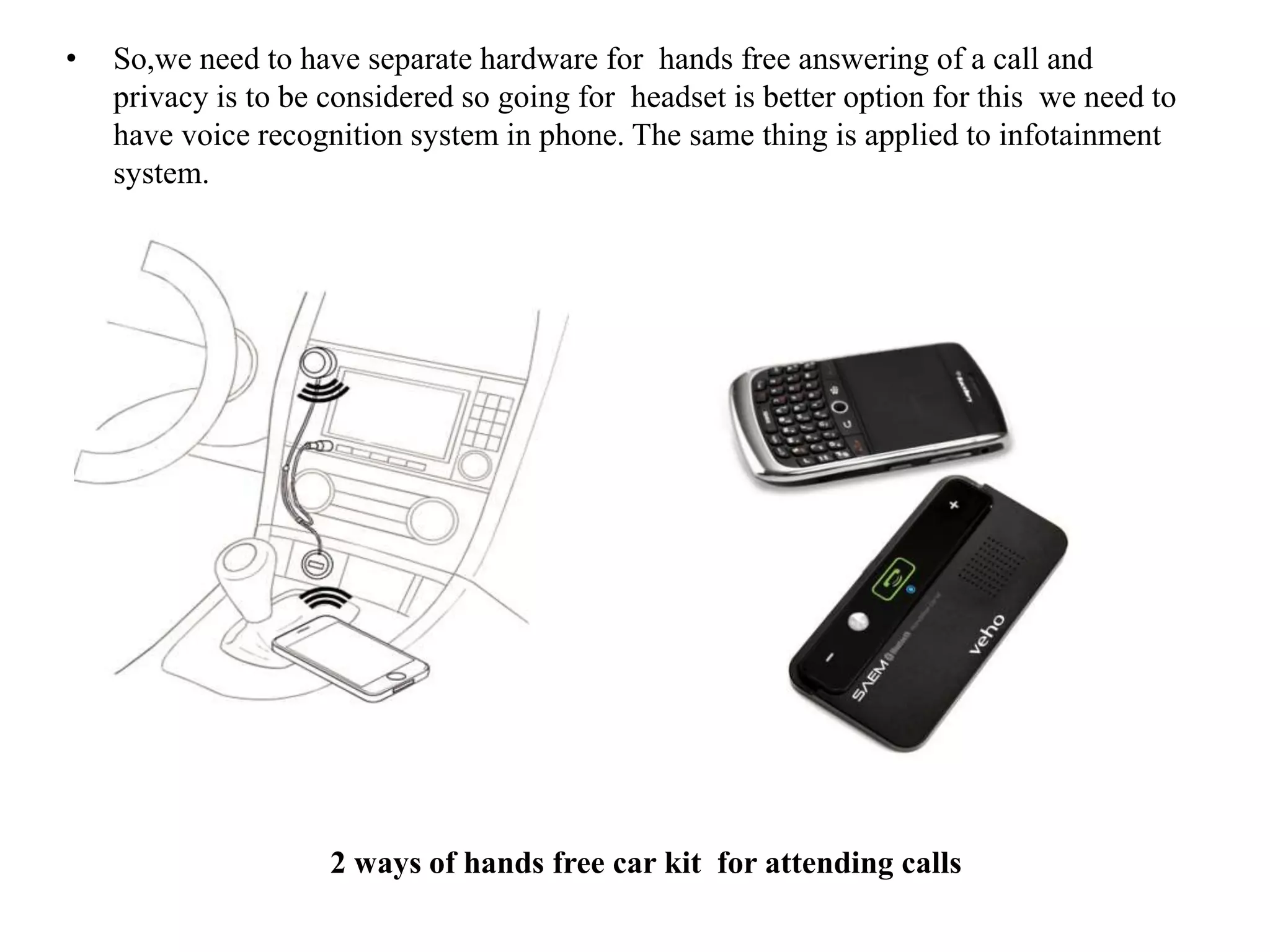 • So,we need to have separate hardware for hands free answering of a call and
privacy is to be considered so going for headset is better option for this we need to
have voice recognition system in phone. The same thing is applied to infotainment
system.
2 ways of hands free car kit for attending calls
 