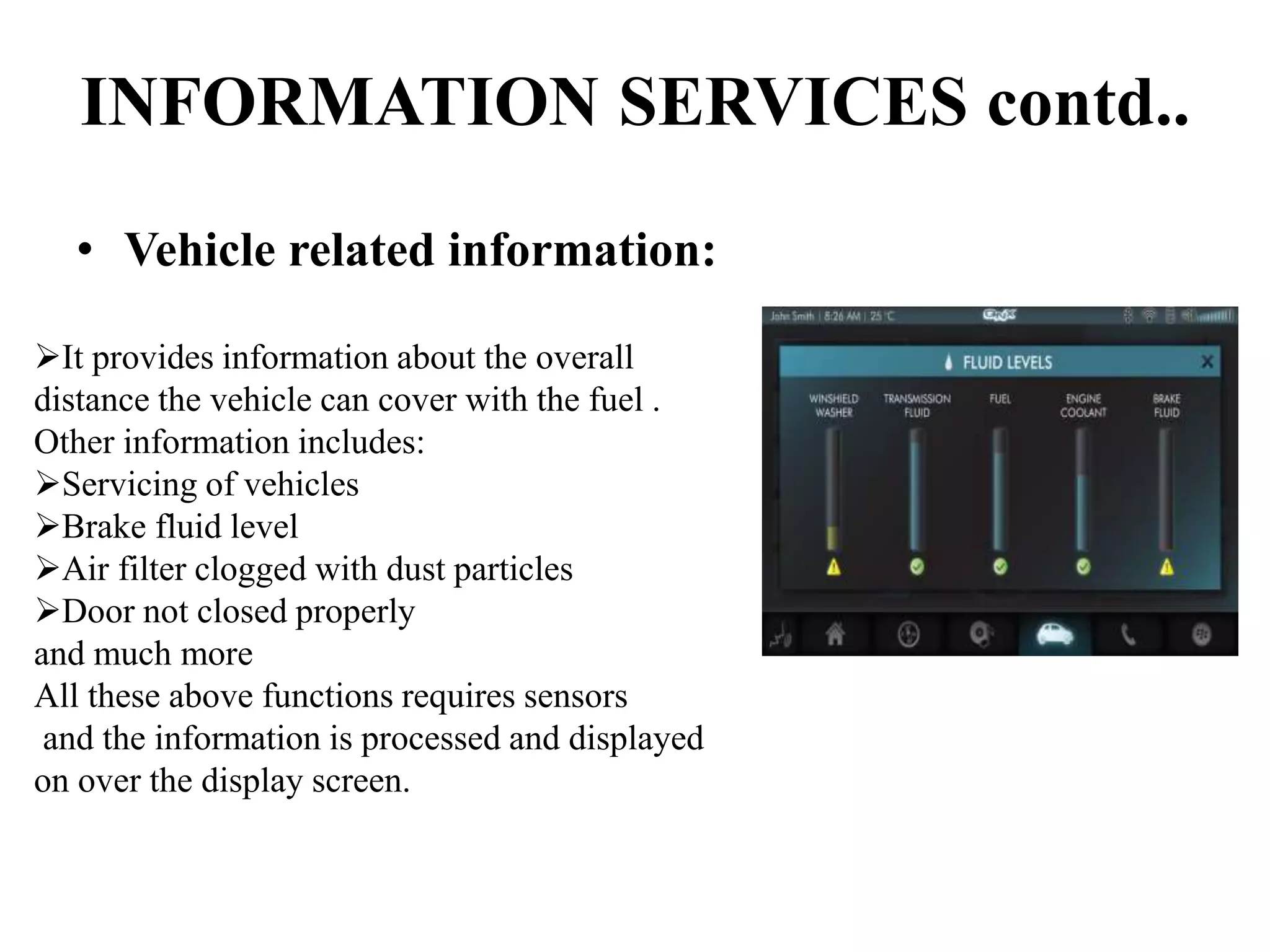 INFORMATION SERVICES contd..
• Vehicle related information:
It provides information about the overall
distance the vehicle can cover with the fuel .
Other information includes:
Servicing of vehicles
Brake fluid level
Air filter clogged with dust particles
Door not closed properly
and much more
All these above functions requires sensors
and the information is processed and displayed
on over the display screen.
 