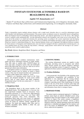 IJRET: International Journal of Research in Engineering and Technology eISSN: 2319-1163 | pISSN: 2321-7308
_______________________________________________________________________________________
Volume: 03 Issue: 05 | May-2014, Available @ http://www.ijret.org 830
INFOTAIN SYSTEM FOR AUTOMOBILE BASED ON
BEAGLEBONE BLACK
Jagdish T R1
, Ramachandra A C2
1
Student 4th
sem M.tech, Dept. of Electronics and Communication Engineering, A.C.E, Bangalore, Karnataka, India
2
Professor and Head, Dept. of Electronics and Communication Engineering, A.C.E, Bangalore, Karnataka, India
Abstract
Today’s Automobiles require multiple advance features with a single touch, therefore there is a need for infotainment system
which handles both Information and Entertainment. This project reports an Infotain system for Automobile based on Beaglebone
Black development board by Embedding Android Operating System and Android applications on to the device. This infotain
system is capable to play multimedia files, provide information related to the Navigation, and create access to the Internet. The
main aim of the project is to build and customize the operating system according to the system requirement and developing
application softwares for the Infotainment sytem. This process of refining and building operating systems and applications for a
brand new boards is called Board Bring Up. Above reported Infotain system can be upgraded with different hardware modules
for better features in Navigation and Communication, since the board is equipped with more communication interfacing ports. An
voice guiding feature for driver using the map details, a Message popup feature which delivers the message to an control /
monitoring center would be added in future.
Key Words: Infotain, Beaglebone Black, Navigation, and Sitara.
--------------------------------------------------------------------***----------------------------------------------------------------------
1. INTRODUCTION
Infotainment system combines entertainment, multi-
media and driver information functions in single module.
They offer radio or satellite radio, CD/DVD player for
music and video, navigation system, data and multimedia
ports (USB, Blue tooth, line in, line out, video in) as well as
general and vehicle status information.
A Navigation system is a system that aids in navigation.
Navigation systems may be entirely on board a vehicle
vessel, or they may be located elsewhere and communicate
via radio or other signals with a vehicle or vessel.
Android is an operating system based on the Linux
kernel, and designed basically for touch screen mobile
devices such as smart phones and tablet computers.
Programmed using C for the core content and C++, Java for
interface of users.
1.1 Beaglebone black
The BeagleBone Black is the newest member of the
BeagleBoard family. The BeagleBoard is a low-cost, fan-
less single-board computer based on low-power Texas
Instruments processors. It is a lower-cost, high-expansion
focused development kit using a low cost Sitara ARM
Cortex-A8 processor from Texas Instruments. The
BeagleBone Black ships with Linux kernel 3.8, upgraded
from the original BeagleBone's Linux kernel 3.2. Operating
system for board are Android, Ubuntu, openSUSE and
Angstrom. The board also supports other OSes such as
FreeBSD, OpenBSD, QNX, MINIX 3, RISC OS, and
Windows Embedded.
2. EXISTING MODEL
The existing infotainment systems are capable to play
multimedia, providing access to navigation and vehicle
status. Present systems use specific company’s hardware
module and operating system of respective company. The
application for these systems would be prebuilt specifically.
2.1 Problem Definition
In the present day’s the flexibility of the operating sytem
and applications compatibility and availability of the
applications is very important. But the existing infotain
systems have very few applications supportable for the
company’s operating system. Other disadvantage of existing
system is the size of the device would be quite large and
some systems may have separate modules for entertainment
and information, hence there is wastage of space.
3. PROPOSED WORK
The project reports an proposed approach of building an
Infotain sytem based on android embedded system using
beaglebone black.The block diagram of the infotain system
is shown in Figure.1.The system contains a beaglebone
black development board, user interface devices ,a micro
SDcard in which the Android operating system and Android
application is embedded and plugged into the memory card
slot of the board ,an HDMI/DVI port compatible display
device, audio devices (speakers).
 