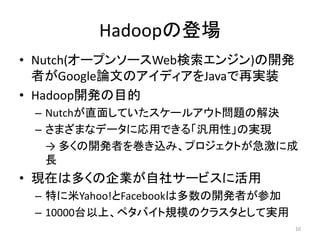 Hadoopの登場
• Nutch(オープンソースWeb検索エンジン)の開発
  者がGoogle論文のアイディアをJavaで再実装
• Hadoop開発の目的
 – Nutchが直面していたスケールアウト問題の解決
 – さまざまなデータに応用できる「汎用性」の実現
   → 多くの開発者を巻き込み、プロジェクトが急激に成
   長
• 現在は多くの企業が自社サービスに活用
 – 特に米Yahoo!とFacebookは多数の開発者が参加
 – 10000台以上、ペタバイト規模のクラスタとして実用
                                  10
 