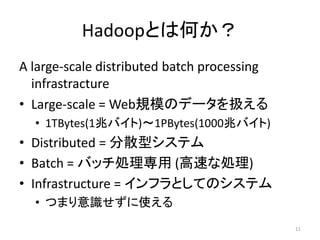Hadoopとは何か？
A large-scale distributed batch processing
  infrastracture
• Large-scale = Web規模のデータを扱える
  • 1TBytes(1兆バイト)～1PBytes(1000兆バイト)
• Distributed = 分散型システム
• Batch = バッチ処理専用 (高速な処理)
• Infrastructure = インフラとしてのシステム
  • つまり意識せずに使える
                                             11
 