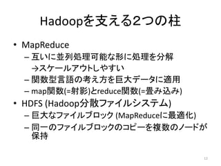 Hadoopを支える２つの柱
• MapReduce
  – 互いに並列処理可能な形に処理を分解
    →スケールアウトしやすい
  – 関数型言語の考え方を巨大データに適用
  – map関数(=射影)とreduce関数(=畳み込み)
• HDFS (Hadoop分散ファイルシステム)
  – 巨大なファイルブロック (MapReduceに最適化)
  – 同一のファイルブロックのコピーを複数のノードが
    保持

                                 12
 