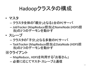 Hadoopクラスタの構成
• マスタ
 – クラスタ全体の「親分」となる1台のPCサーバ
 – JobTracker (MapReduce担当)とNameNode (HDFS担
   当)の2つのデーモンを動かす
• スレーブ
 – クラスタの「子分」となる多数のPCサーバ
 – TaskTracker (MapReduce担当)とDataNode (HDFS担
   当)の2つのデーモンを動かす
※クライアント
 – MapReduce、HDFSを利用する「お客さん」
 – 必要に応じてマスタ・スレーブと通信
                                               13
 