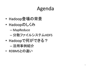 Agenda
• Hadoop登場の背景
• Hadoopのしくみ
 – MapReduce
 – 分散ファイルシステムHDFS
• Hadoopで何ができる？
   – 活用事例紹介
• RDBMSとの違い


                       2
 