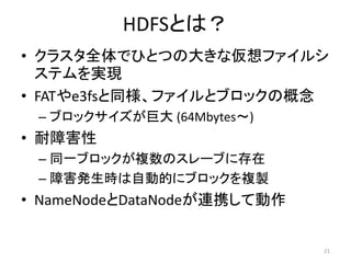 HDFSとは？
• クラスタ全体でひとつの大きな仮想ファイルシ
  ステムを実現
• FATやe3fsと同様、ファイルとブロックの概念
 – ブロックサイズが巨大 (64Mbytes～)
• 耐障害性
 – 同一ブロックが複数のスレーブに存在
 – 障害発生時は自動的にブロックを複製
• NameNodeとDataNodeが連携して動作


                             21
 