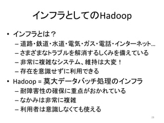 インフラとしてのHadoop
• インフラとは？
 – 道路・鉄道・水道・電気・ガス・電話・インターネット…
 – さまざまなトラブルを解消するしくみを備えている
 – 非常に複雑なシステム、維持は大変！
 – 存在を意識せずに利用できる
• Hadoop = 莫大データバッチ処理のインフラ
 – 耐障害性の確保に重点がおかれている
 – なかみは非常に複雑
 – 利用者は意識しなくても使える
                             28
 