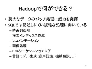 Hadoopで何ができる？
• 莫大なデータのバッチ処理に威力を発揮
• SQLでは記述しにくい複雑な処理に向いている
 – 時系列処理
 – 検索インデックス作成
 – レコメンデーション
 – 画像処理
 – DNAシーケンスマッチング
 – 言語モデル生成 (音声認識、機械翻訳、…)

                           29
 