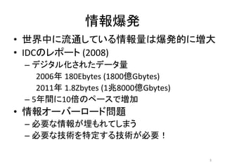 情報爆発
• 世界中に流通している情報量は爆発的に増大
• IDCのレポート (2008)
 – デジタル化されたデータ量
    2006年 180Ebytes (1800億Gbytes)
    2011年 1.8Zbytes (1兆8000億Gbytes)
 – 5年間に10倍のペースで増加
• 情報オーバーロード問題
 – 必要な情報が埋もれてしまう
 – 必要な技術を特定する技術が必要！

                                      3
 