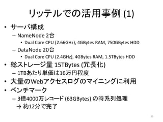 リッテルでの活用事例 (1)
• サーバ構成
 – NameNode 2台
   • Dual Core CPU (2.66GHz), 4GBytes RAM, 750GBytes HDD
 – DataNode 20台
   • Dual Core CPU (2.4GHz), 4GBytes RAM, 1.5TBytes HDD
• 総ストレージ量 15TBytes (冗長化)
 – 1TBあたり単価は16万円程度
• 大量のWebアクセスログのマイニングに利用
• ベンチマーク
 – 3億4000万レコード (63GBytes) の時系列処理
  → 約12分で完了
                                                           30
 