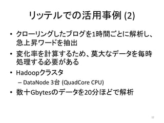 リッテルでの活用事例 (2)
• クローリングしたブログを1時間ごとに解析し、
  急上昇ワードを抽出
• 変化率を計算するため、莫大なデータを毎時
  処理する必要がある
• Hadoopクラスタ
 – DataNode 3台 (QuadCore CPU)
• 数十Gbytesのデータを20分ほどで解析


                                32
 