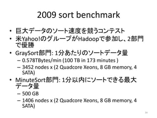 2009 sort benchmark
• 巨大データのソート速度を競うコンテスト
• 米Yahoo!のグループがHadoopで参加し、2部門
  で優勝
• GraySort部門: 1分あたりのソートデータ量
 – 0.578TBytes/min (100 TB in 173 minutes )
 – 3452 nodes x (2 Quadcore Xeons, 8 GB memory, 4
   SATA)
• MinuteSort部門: 1分以内にソートできる最大
  データ量
 – 500 GB
 – 1406 nodes x (2 Quadcore Xeons, 8 GB memory, 4
   SATA)
                                                    34
 