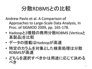 分散RDBMSとの比較
Andrew Pavlo et al. A Comparison of
  Approaches to Large-Scale Data Analysis, In
  Proc. of SIGMOD 2009, pp. 165-178.
• Hadoopと2種類の商用分散RDBMS (Verticaと
  某製品)を比較
• データの搭載はHadoopが高速
• 特定のカラムを対象とした検索処理は分散
  RDBMSが高速
• どちらを選択すべきかは用途に応じて決める
  べき
                                            35
 