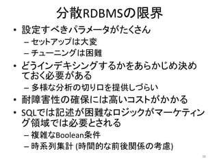 分散RDBMSの限界
• 設定すべきパラメータがたくさん
 – セットアップは大変
 – チューニングは困難
• どうインデキシングするかをあらかじめ決め
  ておく必要がある
 – 多様な分析の切り口を提供しづらい
• 耐障害性の確保には高いコストがかかる
• SQLでは記述が困難なロジックがマーケティン
  グ領域では必要とされる
 – 複雑なBoolean条件
 – 時系列集計 (時間的な前後関係の考慮)
                         38
 