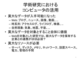学術研究における
      コンピュータの活用
• 莫大なデータが入手可能になった
 – Web: ブログ、ニュース、画像、動画、…
 – 時系列: アクセスログ、ライフログ、株価、…
 – 自然現象: 気象、地震、宇宙、…
• 莫大なデータを対象とすること自体に価値
 – Webを対象とした研究では、膨大なデータを保有する
   企業との連携がほぼ必須？
• 莫大なリソースが必要
 – サーバ、ディスク、メモリ、ネットワーク、設置スペース、
   電力、管理の手間

                            4
 