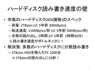 ハードディスク読み書き速度の壁
• 市販のハードディスク(ATA規格)のスペック
 – 容量: 2TBytes (cf. 5年前 300GBytes)
 – 転送速度: 110MBytes/秒 (cf. 5年前 50MBytes/秒)
 – 全部の読み出し: 5時間 (cf. 5年前 1時間40分)
 → 読み書き速度がボトルネックに！
• 解決策: 多数のハードディスクに分散読み書き
 – 2TBytes HDDを積んだPC 1000台
   → 2TBytesの読み出しに20秒！

                                            7
 